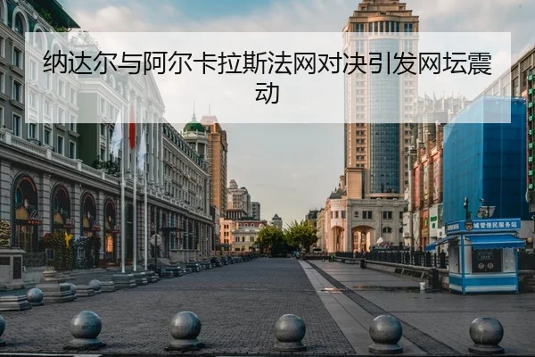 纳达尔与阿尔卡拉斯法网对决引发网坛震动