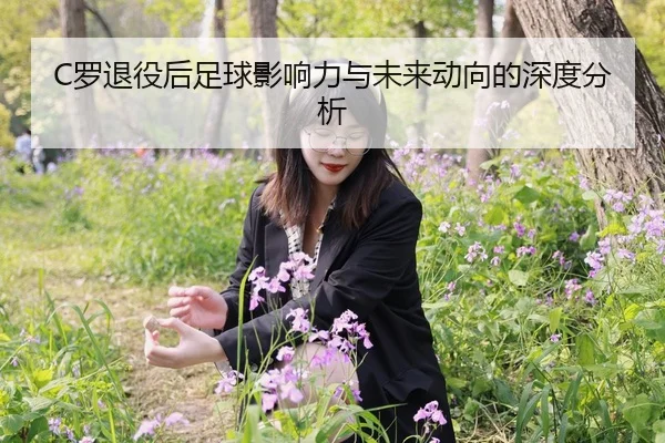 C罗退役后足球影响力与未来动向的深度分析